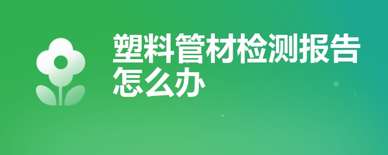 塑料管材检测报告怎么办