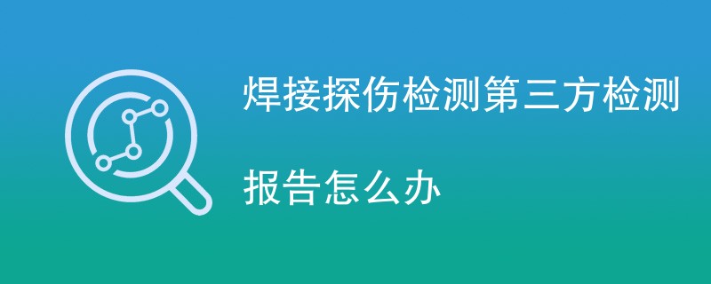 焊接探伤检测第三方检测报告怎么办