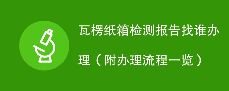 瓦楞纸箱检测报告找谁办理（附办理流程一览）