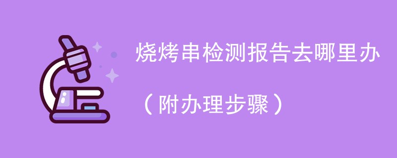 烧烤串检测报告去哪里办（附2024办理步骤）