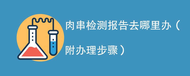 肉串检测报告去哪里办（附2024办理步骤）