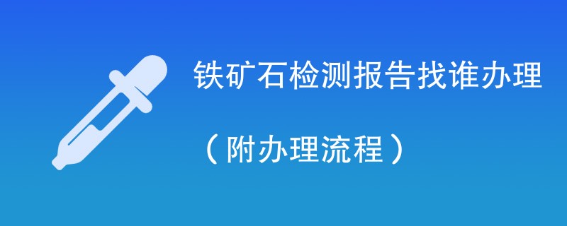 铁矿石检测报告找谁办理（附2024办理流程）