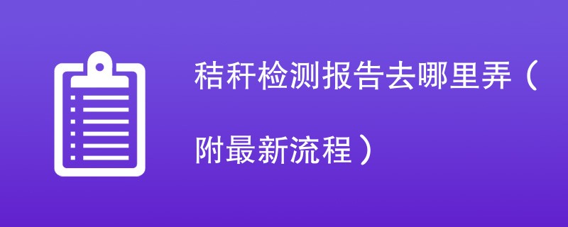 秸秆检测报告去哪里弄（附2024最新流程）