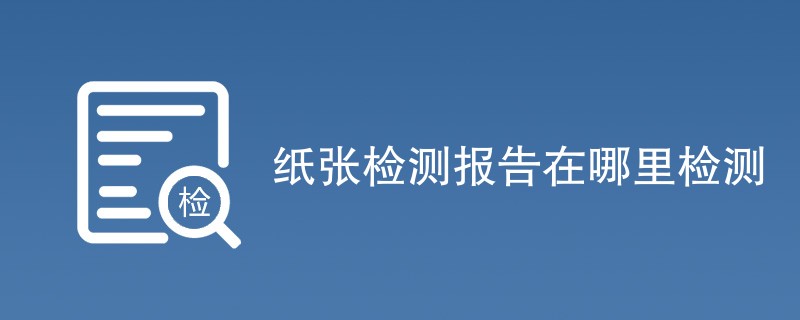 纸张检测报告在哪里检测