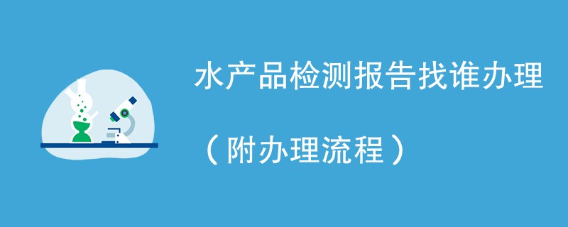 水产品检测报告找谁办理（附2024办理流程）