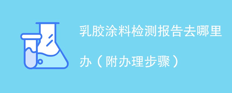 乳胶涂料检测报告去哪里办（附2024办理步骤）