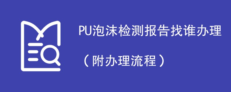 PU泡沫检测报告找谁办理（附2024办理流程）