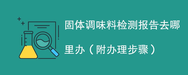 固体调味料检测报告去哪里办（附2024办理步骤）