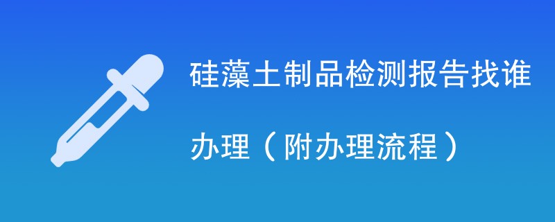 硅藻土制品检测报告找谁办理（附2024办理流程）