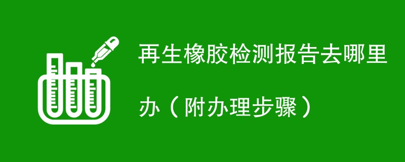 再生橡胶检测报告去哪里办（附办理步骤）