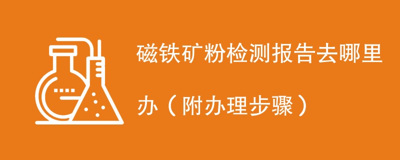 磁铁矿粉检测报告去哪里办（附办理步骤）