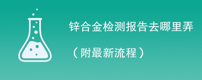 锌合金检测报告去哪里弄（附最新流程）