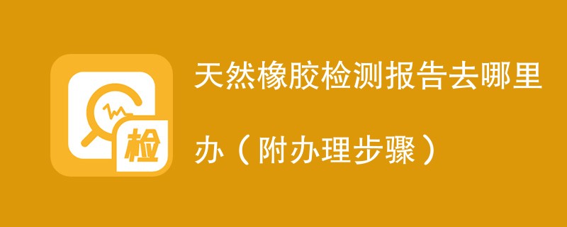 天然橡胶检测报告去哪里办（附办理步骤）